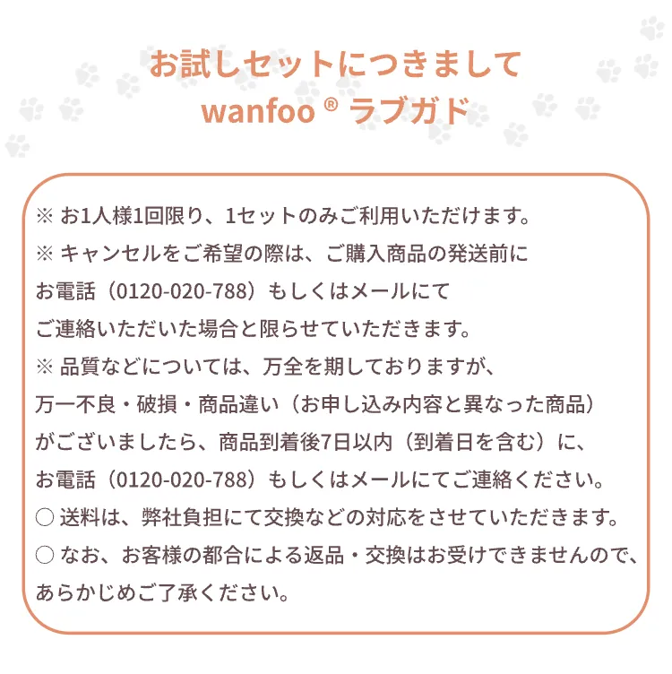 お試しセットにつきまして。お1人様1回限り、1セットのみご利用いただけます。キャンセルをご希望の際は、ご購入商品の発送前にお電話 0120-020-788 もしくはメールにてご連絡ください。不良・破損・商品違いの場合は商品到着後7日以内にご連絡ください。送料は弊社負担にて交換などの対応をさせていただきます。お客様の都合による返品・交換はお受けできません。